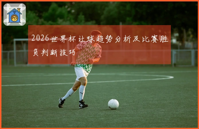 2026世界杯让球趋势分析及比赛胜负判断技巧