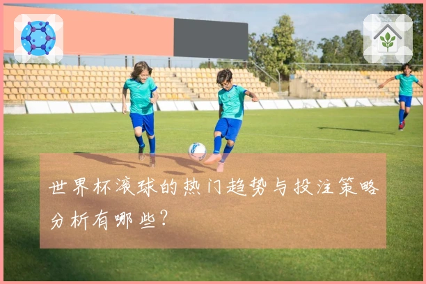 世界杯滚球的热门趋势与投注策略分析有哪些？